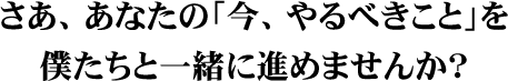 さあ、あなたの「今、やるべきこと」を僕たちと一緒に進めませんか?