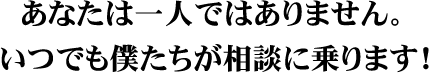 あなたは一人ではありません。いつでも僕たちが相談に乗ります!